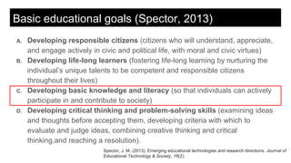 Basic educational goals (Spector, 2013)
A. Developing responsible citizens (citizens who will understand, appreciate,
and engage actively in civic and political life, with moral and civic virtues)
B. Developing life-long learners (fostering life-long learning by nurturing the
individual’s unique talents to be competent and responsible citizens
throughout their lives)
C. Developing basic knowledge and literacy (so that individuals can actively
participate in and contribute to society)
D. Developing critical thinking and problem-solving skills (examining ideas
and thoughts before accepting them, developing criteria with which to
evaluate and judge ideas, combining creative thinking and critical
thinking,and reaching a resolution).
Spector, J. M. (2013). Emerging educational technologies and research directions. Journal of
Educational Technology & Society, 16(2).
 