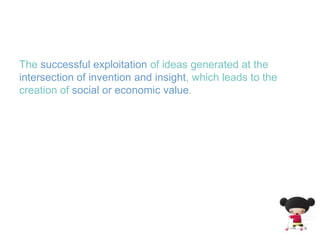 The successful exploitation of ideas generated at the intersection of invention and insight, which leads to the creation of social or economic value.
