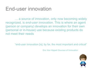 End-user innovation	… a source of innovation, only now becoming widely recognized, is end-user innovation. This is where an agent (person or company) develops an innovation for their own (personal or in-house) use because existing products do not meet their needs	“end-user innovation [is], by far, the most important and critical”Eric Von Hippell Sources of Innovation