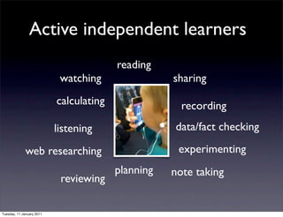 Active independent learners
                                         reading
                            watching                sharing
                           calculating                recording
                           listening                data/fact checking

              web researching                        experimenting
                                         planning   note taking
                            reviewing

Tuesday, 11 January 2011
 