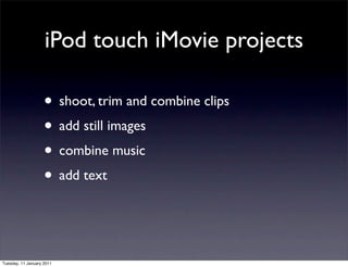 iPod touch iMovie projects

                    • shoot, trim and combine clips
                    • add still images
                    • combine music
                    • add text


Tuesday, 11 January 2011
 