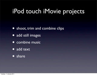 iPod touch iMovie projects

                    • shoot, trim and combine clips
                    • add still images
                    • combine music
                    • add text
                    • share

Tuesday, 11 January 2011
 