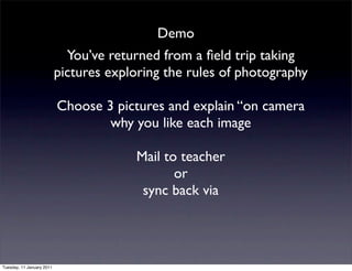 Demo
                             You’ve returned from a ﬁeld trip taking
                           pictures exploring the rules of photography

                           Choose 3 pictures and explain “on camera
                                   why you like each image

                                        Mail to teacher
                                               or
                                         sync back via




Tuesday, 11 January 2011
 
