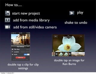 How to.....

                    start new project                           play
                      add from media library
                                                      shake to undo
                      add from still/video camera




                                               double tap an image for
            double tap a clip for clip               Ken Burns
                    settings
Tuesday, 11 January 2011
 