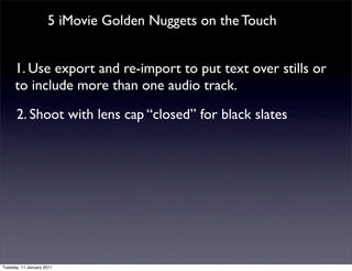 5 iMovie Golden Nuggets on the Touch


      1. Use export and re-import to put text over stills or
      to include more than one audio track.

      2. Shoot with lens cap “closed” for black slates




Tuesday, 11 January 2011
 