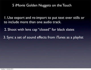 5 iMovie Golden Nuggets on the Touch


      1. Use export and re-import to put text over stills or
      to include more than one audio track.

      2. Shoot with lens cap “closed” for black slates

     3. Sync a set of sound effects from iTunes as a playlist




Tuesday, 11 January 2011
 