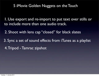 5 iMovie Golden Nuggets on the Touch


      1. Use export and re-import to put text over stills or
      to include more than one audio track.

      2. Shoot with lens cap “closed” for black slates

     3. Sync a set of sound effects from iTunes as a playlist
      4. Tripod - Tamrac zipshot




Tuesday, 11 January 2011
 