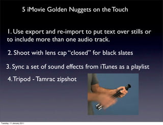 5 iMovie Golden Nuggets on the Touch


      1. Use export and re-import to put text over stills or
      to include more than one audio track.

      2. Shoot with lens cap “closed” for black slates

     3. Sync a set of sound effects from iTunes as a playlist
      4. Tripod - Tamrac zipshot




Tuesday, 11 January 2011
 