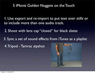 5 iMovie Golden Nuggets on the Touch


      1. Use export and re-import to put text over stills or
      to include more than one audio track.

      2. Shoot with lens cap “closed” for black slates

     3. Sync a set of sound effects from iTunes as a playlist
      4. Tripod - Tamrac zipshot




Tuesday, 11 January 2011
 