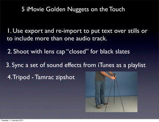 5 iMovie Golden Nuggets on the Touch


      1. Use export and re-import to put text over stills or
      to include more than one audio track.

      2. Shoot with lens cap “closed” for black slates

     3. Sync a set of sound effects from iTunes as a playlist
      4. Tripod - Tamrac zipshot




Tuesday, 11 January 2011
 