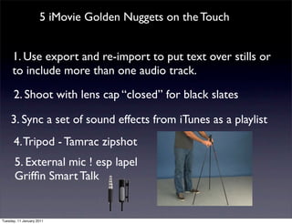 5 iMovie Golden Nuggets on the Touch


      1. Use export and re-import to put text over stills or
      to include more than one audio track.

      2. Shoot with lens cap “closed” for black slates

     3. Sync a set of sound effects from iTunes as a playlist
      4. Tripod - Tamrac zipshot
       5. External mic ! esp lapel
       Grifﬁn Smart Talk


Tuesday, 11 January 2011
 