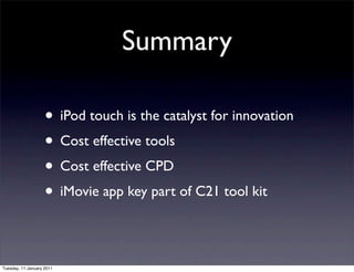 Summary

                    • iPod touch is the catalyst for innovation
                    • Cost effective tools
                    • Cost effective CPD
                    • iMovie app key part of C21 tool kit

Tuesday, 11 January 2011
 