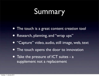 Summary

                    • The touch is a great content creation tool
                    • Research, planning, and “wrap ups”
                    • “Capture” video, audio, still image, web, text
                    • The touch opens the door to innovation
                    • Take the pressure of ICT suites - a
                           supplement not a replacement


Tuesday, 11 January 2011
 