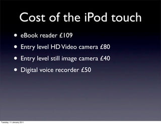 Cost of the iPod touch
             • eBook reader £109
             • Entry level HD Video camera £80
             • Entry level still image camera £40
             • Digital voice recorder £50



Tuesday, 11 January 2011
 