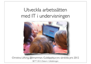 Utveckla arbetssätten
        med IT i undervisningen




Christina Löfving, @itmamman, Guldäpplejuryns särskilda pris 2012
                    BETT 2013, Datorn i Utbildningen
 