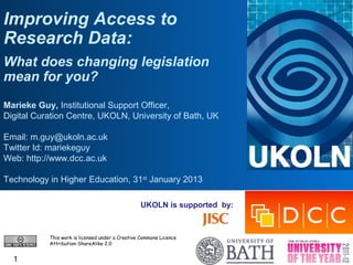 Improving Access to
Research Data:
What does changing legislation
mean for you?
Marieke Guy, Institutional Support Officer,
Digital Curation Centre, UKOLN, University of Bath, UK

Email: m.guy@ukoln.ac.uk
Twitter Id: mariekeguy
Web: http://www.dcc.ac.uk

Technology in Higher Education, 31st January 2013

                                                 UKOLN is supported by:



           This work is licensed under a Creative Commons Licence
           Attribution-ShareAlike 2.0


  1
 