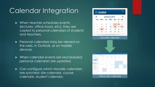 Calendar Integration
 When teacher schedules events
(lectures, office hours, etc), they are
copied to personal calendars of students
and teachers.
 Personal calendars may be viewed on
the web, in Outlook, or on mobile
devices.
 When calendar events are rescheduled,
personal calendars are updated.
 Can configure which Moodle calendars
are synched: site calendar, course
calendar, student calendar.
Moodle calendar
Office 365 calendar
 