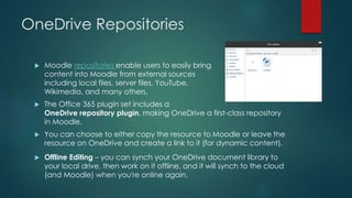 OneDrive Repositories
 Moodle repositories enable users to easily bring
content into Moodle from external sources
including local files, server files, YouTube,
Wikimedia, and many others.
 The Office 365 plugin set includes a
OneDrive repository plugin, making OneDrive a first-class repository
in Moodle.
 You can choose to either copy the resource to Moodle or leave the
resource on OneDrive and create a link to it (for dynamic content).
 Offline Editing – you can synch your OneDrive document library to
your local drive, then work on it offline, and it will synch to the cloud
(and Moodle) when you're online again.
 