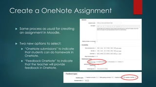 Create a OneNote Assignment
 Same process as usual for creating
an assignment in Moodle.
 Two new options to select:
 “OneNote submissions” to indicate
that students can do homework in
OneNote.
 “Feedback OneNote” to indicate
that the teacher will provide
feedback in OneNote.
 