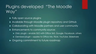 Plugins developed “The Moodle
Way”
 Fully open source plugins
 Available through Moodle plugin repository and GitHub
 Collaborating with Moodle partners and user community
 Enhancements to community source:
 Oidc plugin – enable SSO with Office 365, Google, Facebook, others
 Oembed plugin – applies to Office Mix, Flickr, YouTube, Slideshare
 Ongoing commitment to future roadmap
 
