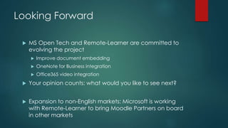 Looking Forward
 MS Open Tech and Remote-Learner are committed to
evolving the project
 Improve document embedding
 OneNote for Business integration
 Office365 video integration
 Your opinion counts: what would you like to see next?
 Expansion to non-English markets: Microsoft is working
with Remote-Learner to bring Moodle Partners on board
in other markets
 