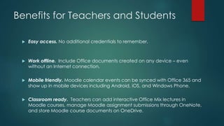 Benefits for Teachers and Students
 Easy access. No additional credentials to remember.
 Work offline. Include Office documents created on any device – even
without an Internet connection.
 Mobile friendly. Moodle calendar events can be synced with Office 365 and
show up in mobile devices including Android, iOS, and Windows Phone.
 Classroom ready. Teachers can add interactive Office Mix lectures in
Moodle courses, manage Moodle assignment submissions through OneNote,
and store Moodle course documents on OneDrive.
 