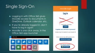Single Sign-On
 Logging in with Office 365 gives
Moodle access to documents in
OneDrive, Outlook calendar, etc.
 If you’re already logged in, don’t
have to log in again
 Moodle is one click away, in the
Office 365 app launcher
Moodle login
 
