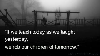 “If we teach today as we taught
yesterday,
we rob our children of tomorrow.”
cc by nc sa Vasileios Ntontis Photography
 