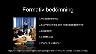 Formativ bedömning
1.Målformulering
2.Självskattning och kamratbedömning
3.Strategier
4.Förståelse
5.Planera lektioner
https://specialpedagogen.wordpress.com/strategier-for-bedomning-for-larande-konkreta-exempel/
 