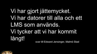 Vi har gjort jättemycket.
Vi har datorer till alla och ett
LMS som används.
Vi tycker att vi har kommit
långt! svar till Edward Jensinger, Malmö Stad
 