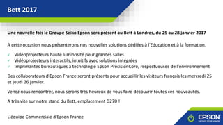 GAMME LASER ESONBett 2017
COULEUR
Une nouvelle fois le Groupe Seiko Epson sera présent au Bett à Londres, du 25 au 28 janvier 2017
A cette occasion nous présenterons nos nouvelles solutions dédiées à l'Education et à la formation.
 Vidéoprojecteurs haute luminosité pour grandes salles
 Vidéoprojecteurs interactifs, intuitifs avec solutions intégrées
 Imprimantes bureautiques à technologie Epson PrecisionCore, respectueuses de l'environnement
Des collaborateurs d’Epson France seront présents pour accueillir les visiteurs français les mercredi 25
et jeudi 26 janvier.
Venez nous rencontrer, nous serons très heureux de vous faire découvrir toutes ces nouveautés.
A très vite sur notre stand du Bett, emplacement D270 !
L'équipe Commerciale d'Epson France
 