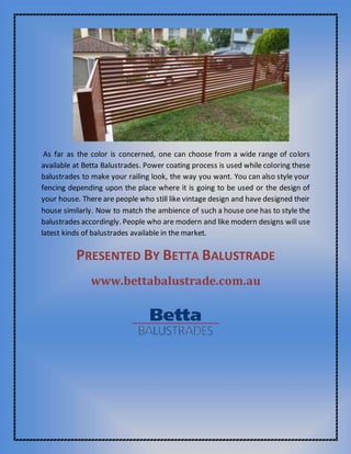 As far as the color is concerned, one can choose from a wide range of colors
available at Betta Balustrades. Power coating process is used while coloring these
balustrades to make your railing look, the way you want. You can also style your
fencing depending upon the place where it is going to be used or the design of
your house. There are people who still like vintage design and have designed their
house similarly. Now to match the ambience of such a house one has to style the
balustrades accordingly. People who are modern and like modern designs will use
latest kinds of balustrades available in the market.
PRESENTED BY BETTA BALUSTRADE
www.bettabalustrade.com.au
 