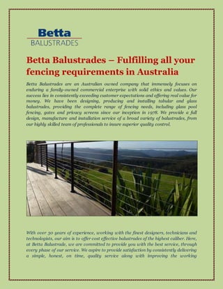 Betta Balustrades – Fulfilling all your
fencing requirements in Australia
Betta Balustrades are an Australian owned company that immensely focuses on
enduring a family-owned commercial enterprise with solid ethics and values. Our
success lies in consistently exceeding customer expectations and offering real value for
money. We have been designing, producing and installing tabular and glass
balustrades, providing the complete range of fencing needs, including glass pool
fencing, gates and privacy screens since our inception in 1978. We provide a full
design, manufacture and installation service of a broad variety of balustrades, from
our highly skilled team of professionals to insure superior quality control.
With over 30 years of experience, working with the finest designers, technicians and
technologists, our aim is to offer cost effective balustrades of the highest caliber. Here,
at Betta Balustrade, we are committed to provide you with the best service, through
every phase of our service. We aspire to provide satisfaction by consistently delivering
a simple, honest, on time, quality service along with improving the working
 
