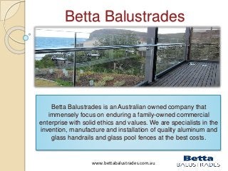 Betta Balustrades 
Betta Balustrades is an Australian owned company that 
immensely focus on enduring a family-owned commercial 
enterprise with solid ethics and values. We are specialists in the 
invention, manufacture and installation of quality aluminum and 
glass handrails and glass pool fences at the best costs. 
www.bettabalustrades.com.au 
 