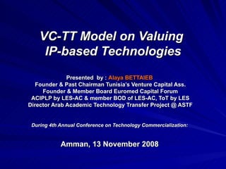 VC-TT Model on Valuing  IP-based Technologies Presented  by :  Alaya BETTAIEB   Founder & Past Chairman Tunisia’s Venture Capital Ass. Founder & Member Board Euromed Capital Forum ACIPLP by LES-AC & member BOD of LES-AC, ToT by LES Director Arab Academic Technology Transfer Project @ ASTF During 4th Annual Conference on Technology Commercialization:  Amman, 13 November 2008   