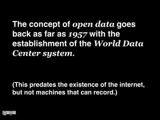 The concept of open data goes
back as far as 1957 with the
establishment of the World Data
Center system.!
!
(This predates the existence of the internet,
but not machines that can record.)
 