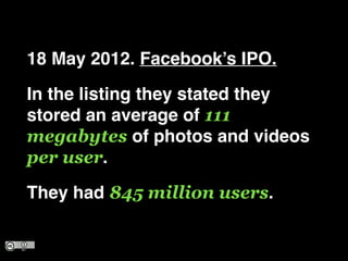 18 May 2012. Facebooks IPO.!
In the listing they stated they
stored an average of 111
megabytes of photos and videos
per user.!
They had 845 million users.
 