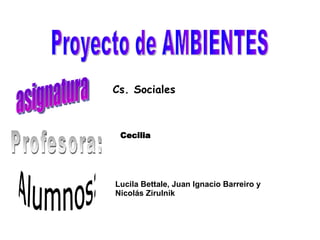 Proyecto de AMBIENTES asignatura Profesora: Alumnos: Cs. Sociales Cecilia  Lucila Bettale, Juan Ignacio Barreiro y Nicolás Zirulnik 
