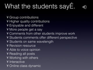 What the students say…. Group contributions Higher quality contributions Enjoyable and different More people get a say Comments from other students improve work Students comments offer different perspective Students on same wavelength Revision resource Able to voice opinion Reading all posts Working with others Interactive Online class dynamic 