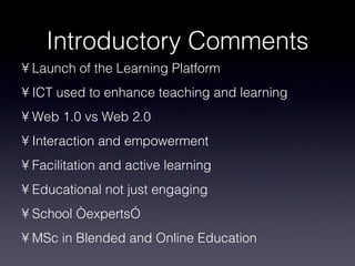 Introductory Comments Launch of the Learning Platform ICT used to enhance teaching and learning Web 1.0 vs Web 2.0 Interaction and empowerment Facilitation and active learning Educational not just engaging School “experts” MSc in Blended and Online Education 