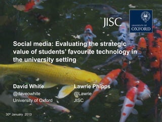DEPARTMENT FOR CONTINUING EDUCATION
      TECHNOLOGY-ASSISTED LIFELONG LEARNING




    Social media: Evaluating the strategic
    value of students’ favourite technology in
    the university setting



    David White                         Lawrie Phipps
    @daveowhite                         @Lawrie
    University of Oxford                JISC


30th January 2013
 