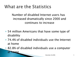 Number of disabled Internet users has increased dramatically since 2000 and continues to increase 54 million Americans that have some type of disability  74.4% of disabled individuals use the Internet at home 82.8% of disabled individuals use a computer at home  December 20,2006 