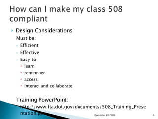 Design Considerations Must be: Efficient Effective Easy to learn  remember  access  interact and collaborate Training PowerPoint:  http://www.fta.dot.gov/documents/508_Training_Presentation.ppt December 20,2006 