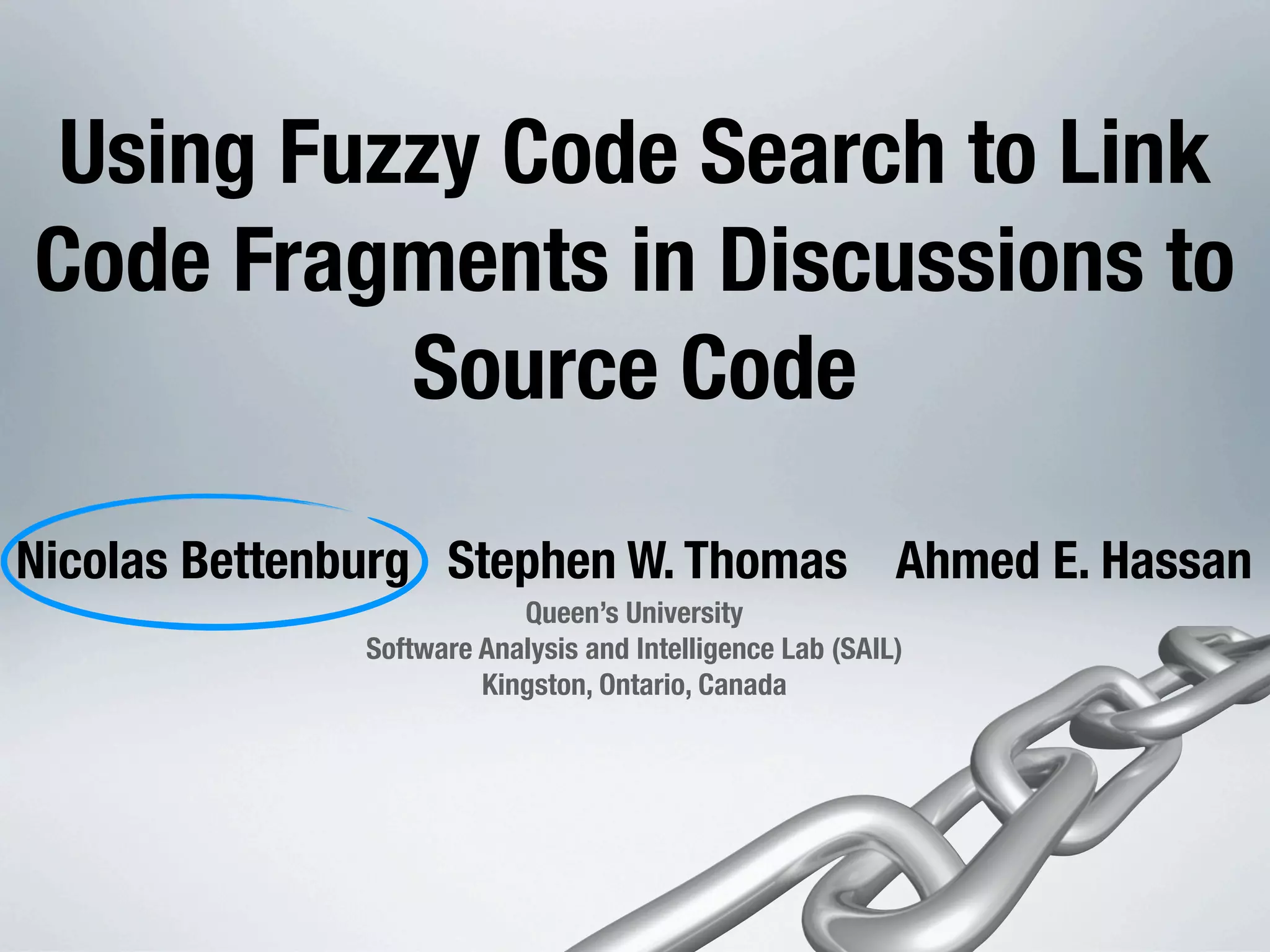 Using Fuzzy Code Search to Link Code Fragments in Discussions to Source Code Nicolas Bettenburg Stephen W. Thomas Ahmed E. Hassan Queen’s University Software Analysis and Intelligence Lab (SAIL) Kingston, Ontario, Canada 