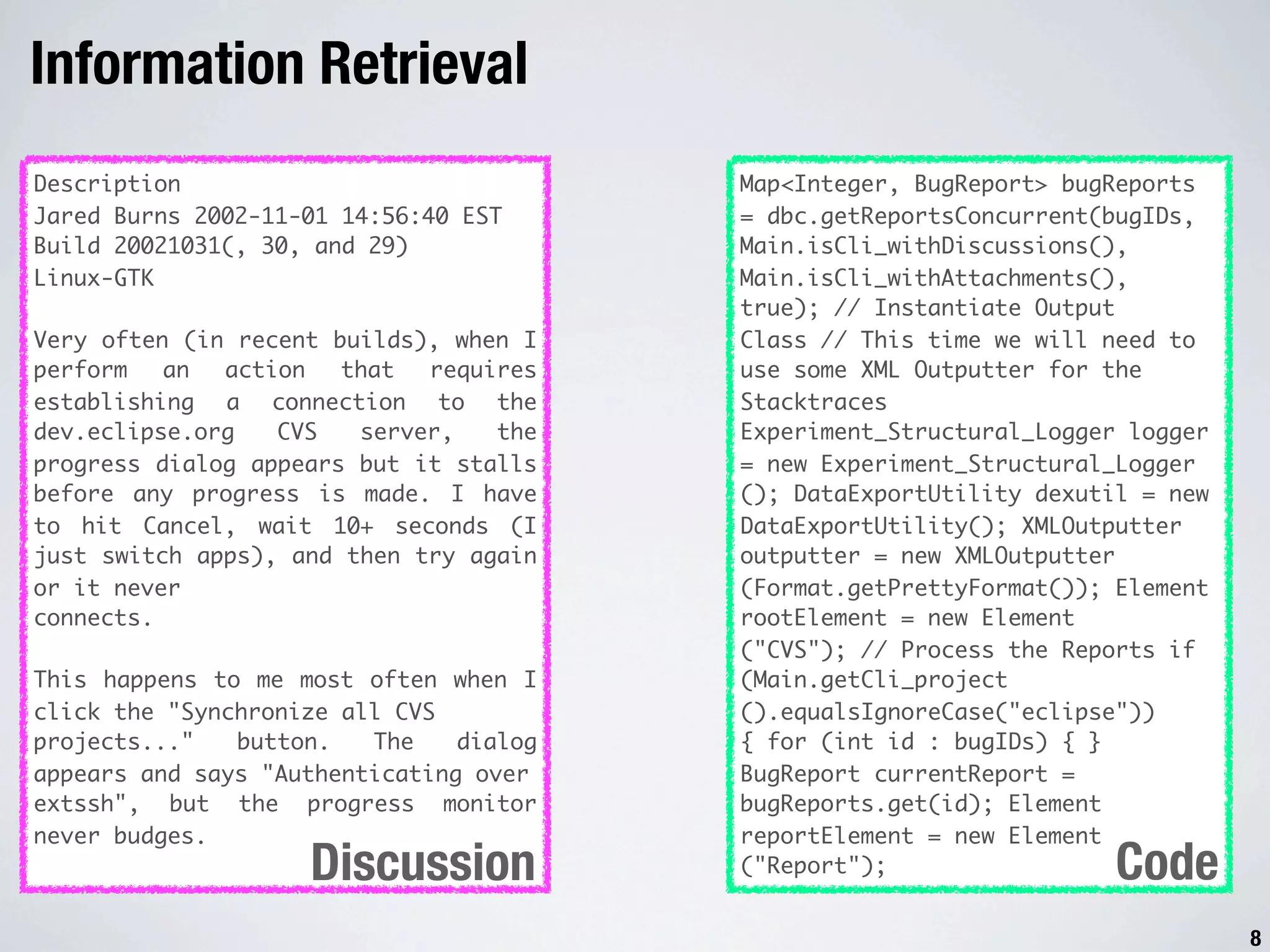 Information Retrieval Description Map<Integer, BugReport> bugReports Jared Burns 2002-11-01 14:56:40 EST = dbc.getReportsConcurrent(bugIDs, Build 20021031(, 30, and 29) Main.isCli_withDiscussions(), Linux-GTK Main.isCli_withAttachments(), true); // Instantiate Output Very often (in recent builds), when I Class // This time we will need to perform an action that requires use some XML Outputter for the establishing a connection to the Stacktraces dev.eclipse.org CVS server, the Experiment_Structural_Logger logger progress dialog appears but it stalls = new Experiment_Structural_Logger before any progress is made. I have (); DataExportUtility dexutil = new to hit Cancel, wait 10+ seconds (I DataExportUtility(); XMLOutputter just switch apps), and then try again outputter = new XMLOutputter or it never (Format.getPrettyFormat()); Element connects. rootElement = new Element ("CVS"); // Process the Reports if This happens to me most often when I (Main.getCli_project click the "Synchronize all CVS ().equalsIgnoreCase("eclipse")) projects..." button. The dialog { for (int id : bugIDs) { } appears and says "Authenticating over BugReport currentReport = extssh", but the progress monitor bugReports.get(id); Element never budges. reportElement = new Element Discussion ("Report"); Code 8 