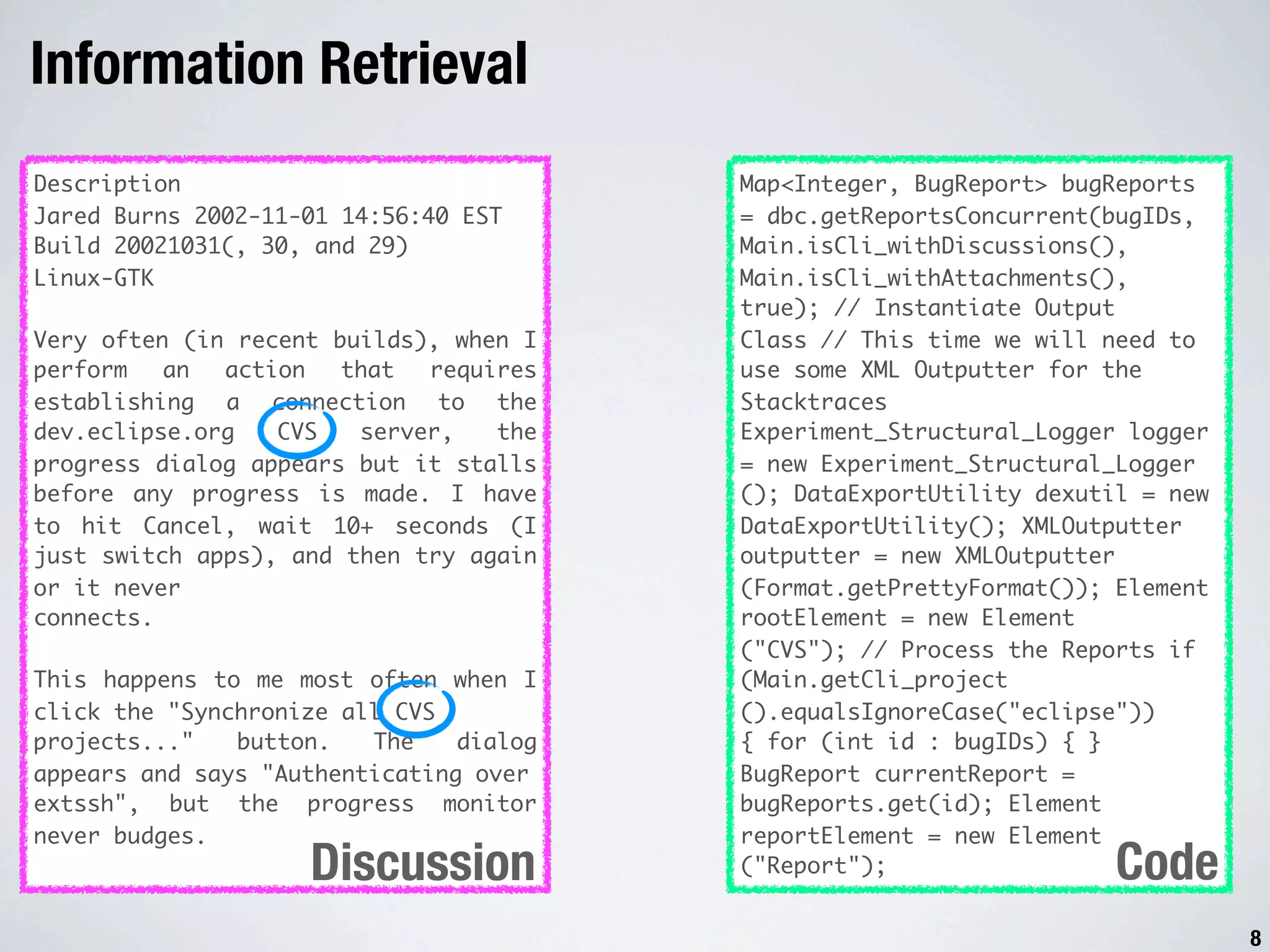 Information Retrieval Description Map<Integer, BugReport> bugReports Jared Burns 2002-11-01 14:56:40 EST = dbc.getReportsConcurrent(bugIDs, Build 20021031(, 30, and 29) Main.isCli_withDiscussions(), Linux-GTK Main.isCli_withAttachments(), true); // Instantiate Output Very often (in recent builds), when I Class // This time we will need to perform an action that requires use some XML Outputter for the establishing a connection to the Stacktraces dev.eclipse.org CVS server, the Experiment_Structural_Logger logger progress dialog appears but it stalls = new Experiment_Structural_Logger before any progress is made. I have (); DataExportUtility dexutil = new to hit Cancel, wait 10+ seconds (I DataExportUtility(); XMLOutputter just switch apps), and then try again outputter = new XMLOutputter or it never (Format.getPrettyFormat()); Element connects. rootElement = new Element ("CVS"); // Process the Reports if This happens to me most often when I (Main.getCli_project click the "Synchronize all CVS ().equalsIgnoreCase("eclipse")) projects..." button. The dialog { for (int id : bugIDs) { } appears and says "Authenticating over BugReport currentReport = extssh", but the progress monitor bugReports.get(id); Element never budges. reportElement = new Element Discussion ("Report"); Code 8 