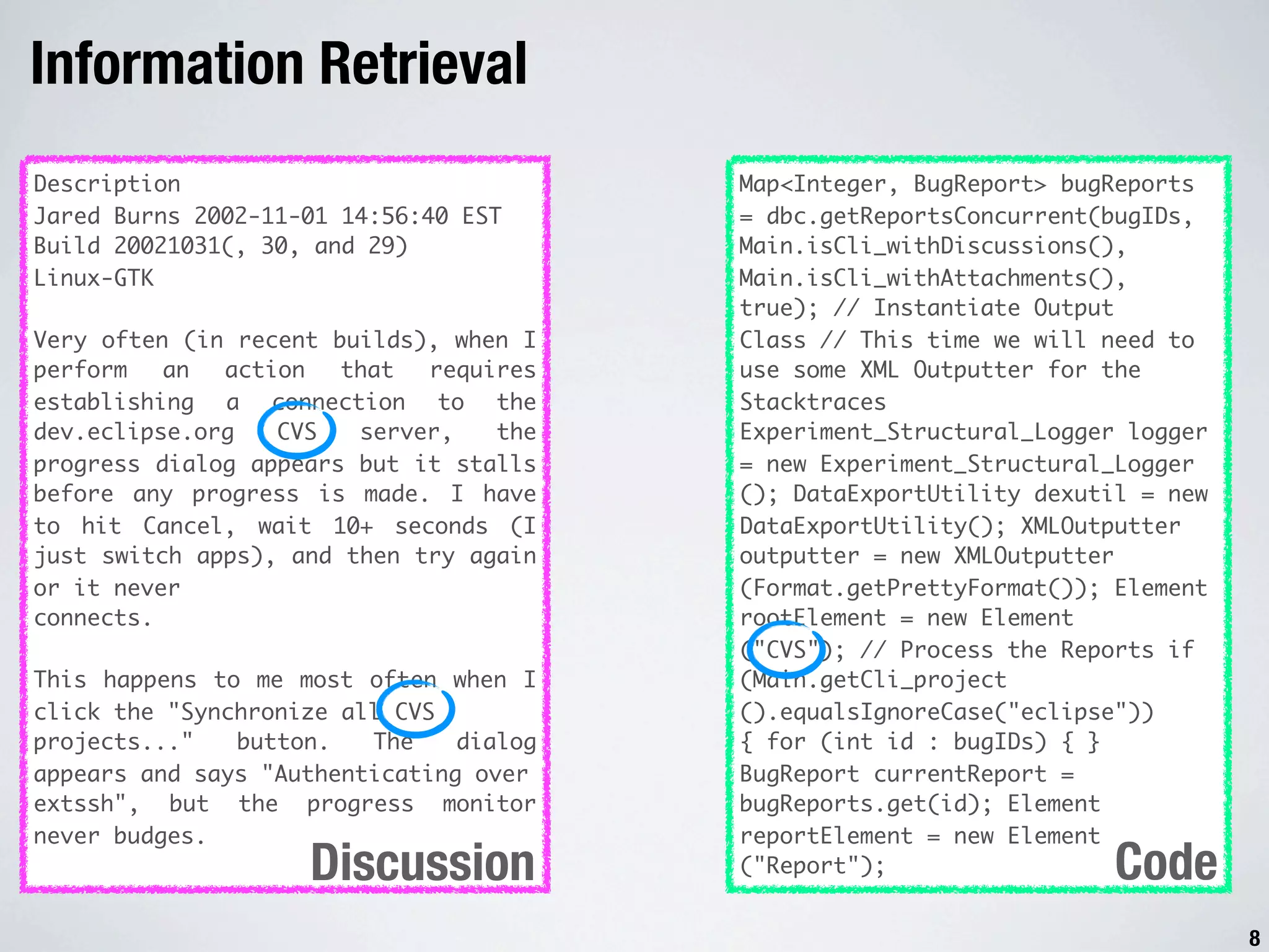 Information Retrieval Description Map<Integer, BugReport> bugReports Jared Burns 2002-11-01 14:56:40 EST = dbc.getReportsConcurrent(bugIDs, Build 20021031(, 30, and 29) Main.isCli_withDiscussions(), Linux-GTK Main.isCli_withAttachments(), true); // Instantiate Output Very often (in recent builds), when I Class // This time we will need to perform an action that requires use some XML Outputter for the establishing a connection to the Stacktraces dev.eclipse.org CVS server, the Experiment_Structural_Logger logger progress dialog appears but it stalls = new Experiment_Structural_Logger before any progress is made. I have (); DataExportUtility dexutil = new to hit Cancel, wait 10+ seconds (I DataExportUtility(); XMLOutputter just switch apps), and then try again outputter = new XMLOutputter or it never (Format.getPrettyFormat()); Element connects. rootElement = new Element ("CVS"); // Process the Reports if This happens to me most often when I (Main.getCli_project click the "Synchronize all CVS ().equalsIgnoreCase("eclipse")) projects..." button. The dialog { for (int id : bugIDs) { } appears and says "Authenticating over BugReport currentReport = extssh", but the progress monitor bugReports.get(id); Element never budges. reportElement = new Element Discussion ("Report"); Code 8 