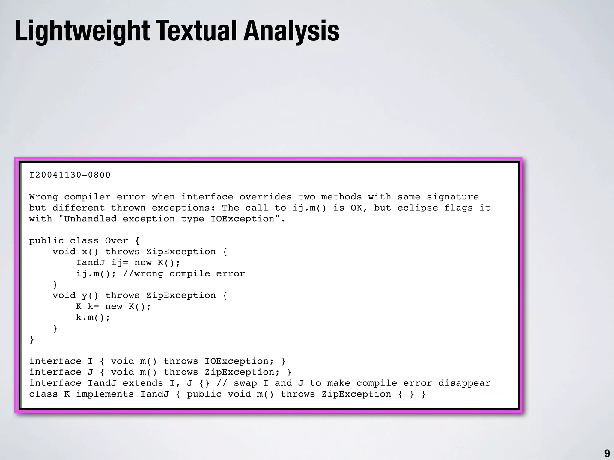 Lightweight Textual Analysis I20041130-0800 Wrong compiler error when interface overrides two methods with same signature but different thrown exceptions: The call to ij.m() is OK, but eclipse flags it with "Unhandled exception type IOException". public class Over { void x() throws ZipException { IandJ ij= new K(); ij.m(); //wrong compile error } void y() throws ZipException { K k= new K(); k.m(); } } interface I { void m() throws IOException; } interface J { void m() throws ZipException; } interface IandJ extends I, J {} // swap I and J to make compile error disappear class K implements IandJ { public void m() throws ZipException { } } 9 