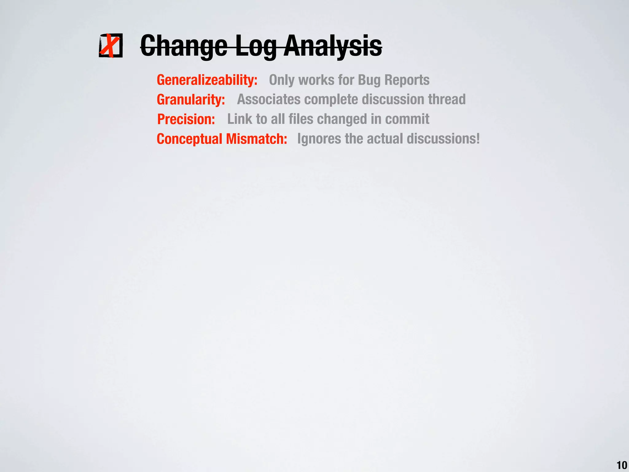 X Change Log Analysis Generalizeability: Only works for Bug Reports Granularity: Associates complete discussion thread Precision: Link to all ﬁles changed in commit Conceptual Mismatch: Ignores the actual discussions! 10 