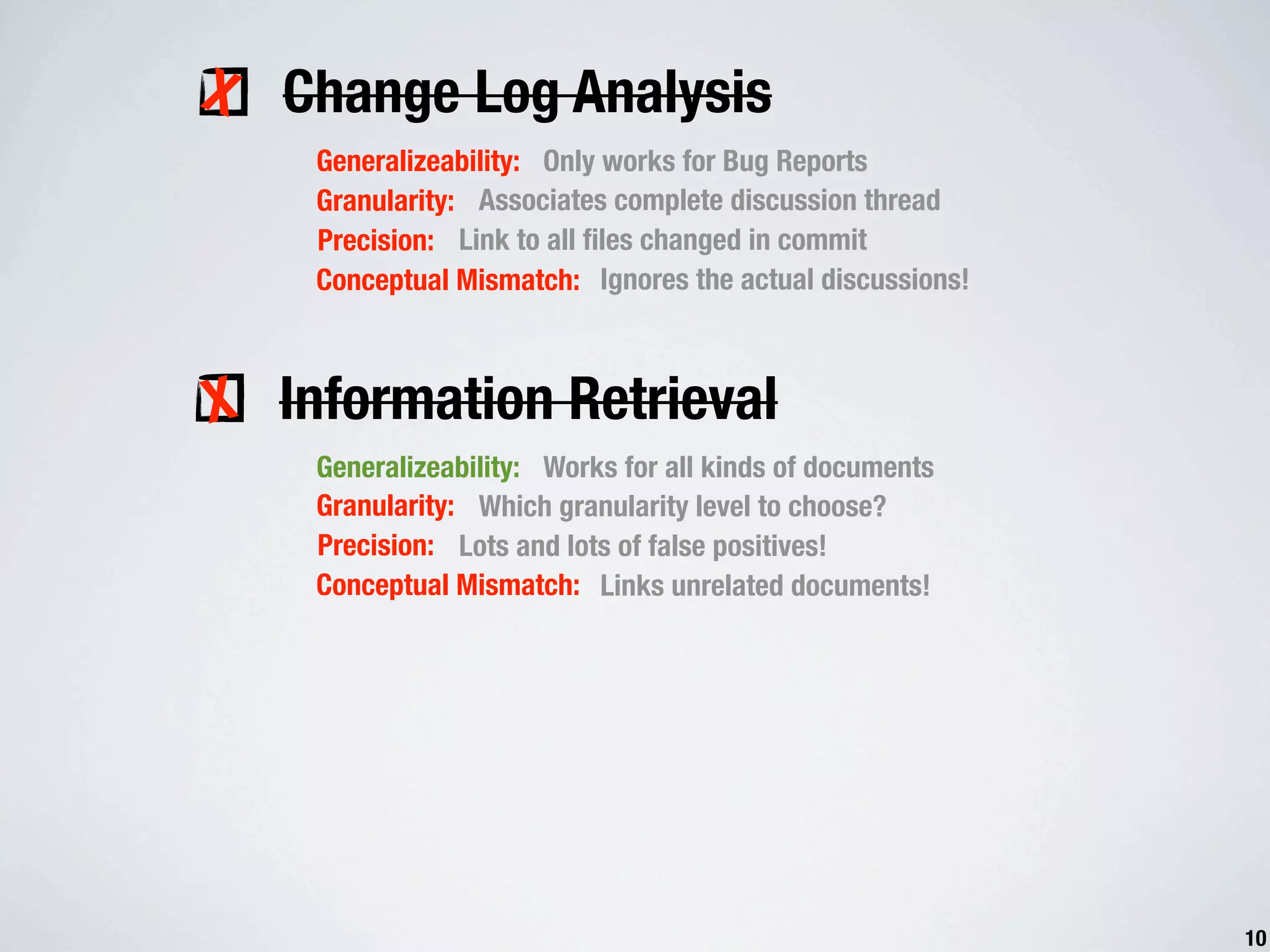 X Change Log Analysis Generalizeability: Only works for Bug Reports Granularity: Associates complete discussion thread Precision: Link to all ﬁles changed in commit Conceptual Mismatch: Ignores the actual discussions! X Information Retrieval Generalizeability: Works for all kinds of documents Granularity: Which granularity level to choose? Precision: Lots and lots of false positives! Conceptual Mismatch: Links unrelated documents! 10 